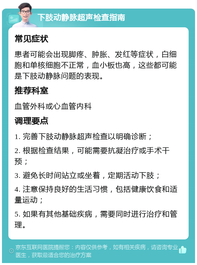 下肢动静脉超声检查指南 常见症状 患者可能会出现脚疼、肿胀、发红等症状，白细胞和单核细胞不正常，血小板也高，这些都可能是下肢动静脉问题的表现。 推荐科室 血管外科或心血管内科 调理要点 1. 完善下肢动静脉超声检查以明确诊断； 2. 根据检查结果，可能需要抗凝治疗或手术干预； 3. 避免长时间站立或坐着，定期活动下肢； 4. 注意保持良好的生活习惯，包括健康饮食和适量运动； 5. 如果有其他基础疾病，需要同时进行治疗和管理。