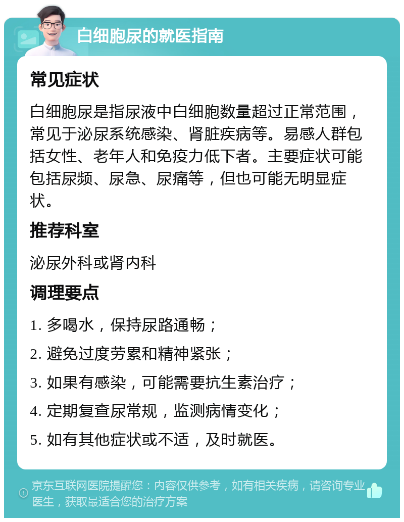 白细胞尿的就医指南 常见症状 白细胞尿是指尿液中白细胞数量超过正常范围，常见于泌尿系统感染、肾脏疾病等。易感人群包括女性、老年人和免疫力低下者。主要症状可能包括尿频、尿急、尿痛等，但也可能无明显症状。 推荐科室 泌尿外科或肾内科 调理要点 1. 多喝水，保持尿路通畅； 2. 避免过度劳累和精神紧张； 3. 如果有感染，可能需要抗生素治疗； 4. 定期复查尿常规，监测病情变化； 5. 如有其他症状或不适，及时就医。