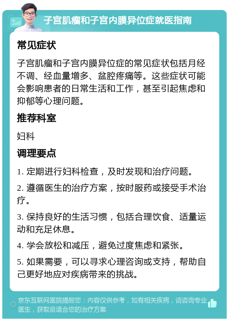 子宫肌瘤和子宫内膜异位症就医指南 常见症状 子宫肌瘤和子宫内膜异位症的常见症状包括月经不调、经血量增多、盆腔疼痛等。这些症状可能会影响患者的日常生活和工作，甚至引起焦虑和抑郁等心理问题。 推荐科室 妇科 调理要点 1. 定期进行妇科检查，及时发现和治疗问题。 2. 遵循医生的治疗方案，按时服药或接受手术治疗。 3. 保持良好的生活习惯，包括合理饮食、适量运动和充足休息。 4. 学会放松和减压，避免过度焦虑和紧张。 5. 如果需要，可以寻求心理咨询或支持，帮助自己更好地应对疾病带来的挑战。