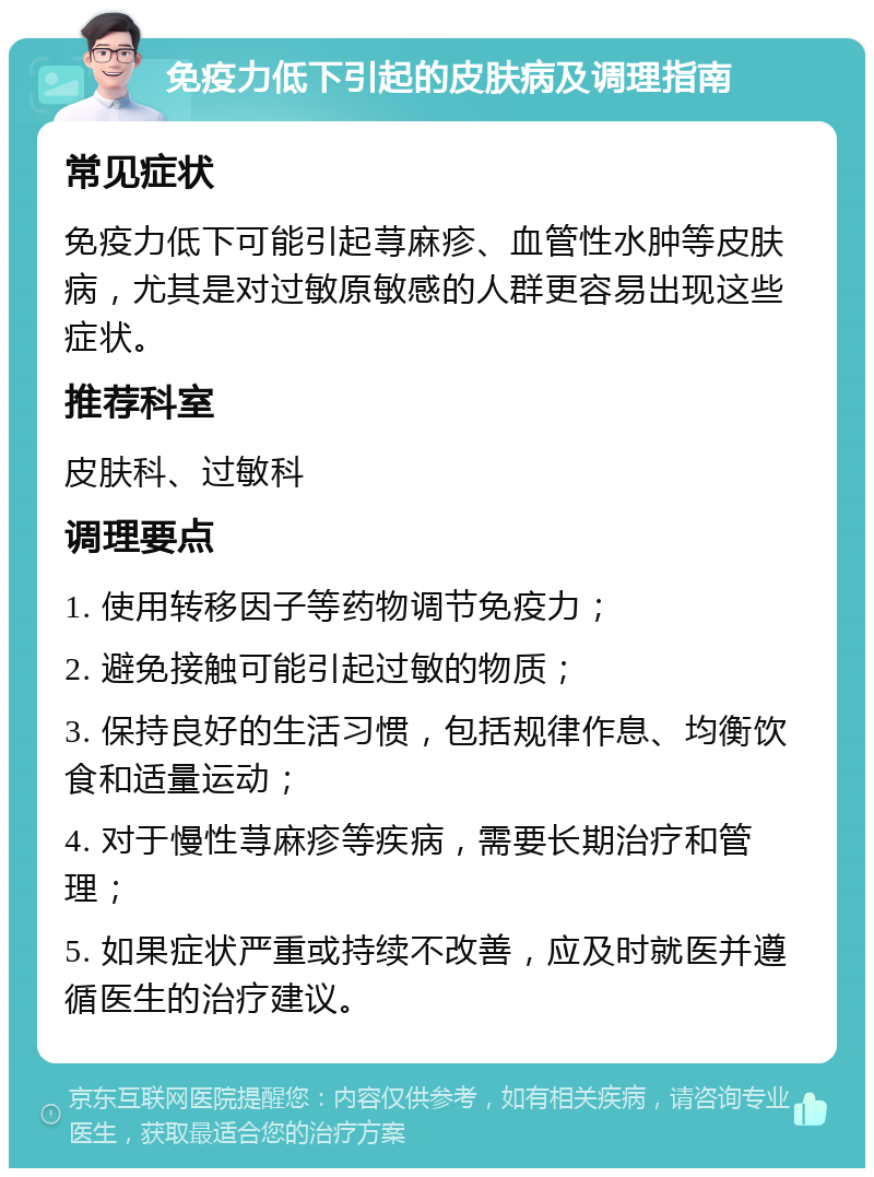 免疫力低下引起的皮肤病及调理指南 常见症状 免疫力低下可能引起荨麻疹、血管性水肿等皮肤病，尤其是对过敏原敏感的人群更容易出现这些症状。 推荐科室 皮肤科、过敏科 调理要点 1. 使用转移因子等药物调节免疫力； 2. 避免接触可能引起过敏的物质； 3. 保持良好的生活习惯，包括规律作息、均衡饮食和适量运动； 4. 对于慢性荨麻疹等疾病，需要长期治疗和管理； 5. 如果症状严重或持续不改善，应及时就医并遵循医生的治疗建议。