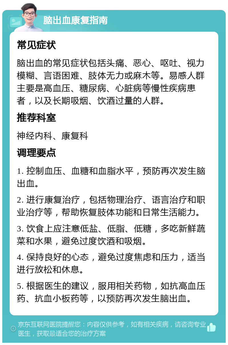 脑出血康复指南 常见症状 脑出血的常见症状包括头痛、恶心、呕吐、视力模糊、言语困难、肢体无力或麻木等。易感人群主要是高血压、糖尿病、心脏病等慢性疾病患者，以及长期吸烟、饮酒过量的人群。 推荐科室 神经内科、康复科 调理要点 1. 控制血压、血糖和血脂水平，预防再次发生脑出血。 2. 进行康复治疗，包括物理治疗、语言治疗和职业治疗等，帮助恢复肢体功能和日常生活能力。 3. 饮食上应注意低盐、低脂、低糖，多吃新鲜蔬菜和水果，避免过度饮酒和吸烟。 4. 保持良好的心态，避免过度焦虑和压力，适当进行放松和休息。 5. 根据医生的建议，服用相关药物，如抗高血压药、抗血小板药等，以预防再次发生脑出血。