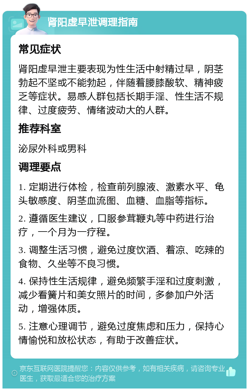 肾阳虚早泄调理指南 常见症状 肾阳虚早泄主要表现为性生活中射精过早，阴茎勃起不坚或不能勃起，伴随着腰膝酸软、精神疲乏等症状。易感人群包括长期手淫、性生活不规律、过度疲劳、情绪波动大的人群。 推荐科室 泌尿外科或男科 调理要点 1. 定期进行体检，检查前列腺液、激素水平、龟头敏感度、阴茎血流图、血糖、血脂等指标。 2. 遵循医生建议，口服参茸鞭丸等中药进行治疗，一个月为一疗程。 3. 调整生活习惯，避免过度饮酒、着凉、吃辣的食物、久坐等不良习惯。 4. 保持性生活规律，避免频繁手淫和过度刺激，减少看簧片和美女照片的时间，多参加户外活动，增强体质。 5. 注意心理调节，避免过度焦虑和压力，保持心情愉悦和放松状态，有助于改善症状。