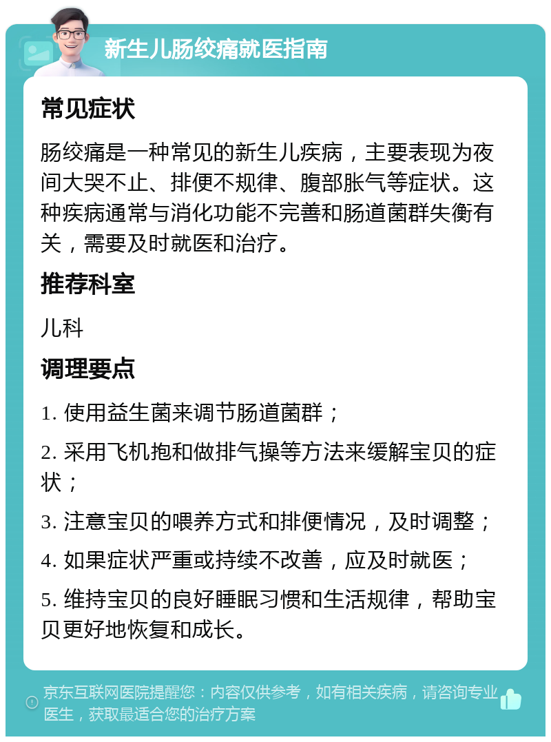 新生儿肠绞痛就医指南 常见症状 肠绞痛是一种常见的新生儿疾病，主要表现为夜间大哭不止、排便不规律、腹部胀气等症状。这种疾病通常与消化功能不完善和肠道菌群失衡有关，需要及时就医和治疗。 推荐科室 儿科 调理要点 1. 使用益生菌来调节肠道菌群； 2. 采用飞机抱和做排气操等方法来缓解宝贝的症状； 3. 注意宝贝的喂养方式和排便情况，及时调整； 4. 如果症状严重或持续不改善，应及时就医； 5. 维持宝贝的良好睡眠习惯和生活规律，帮助宝贝更好地恢复和成长。