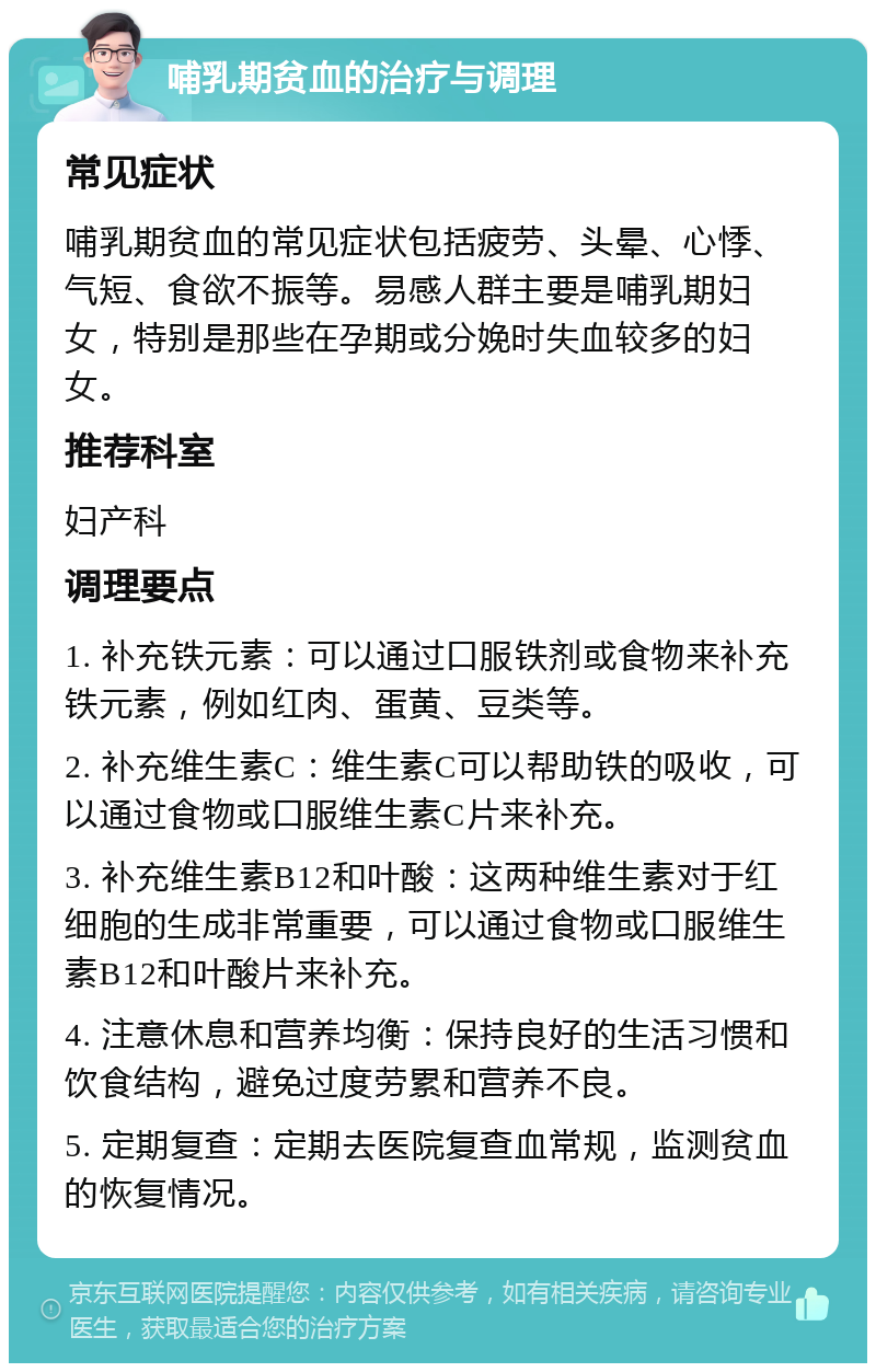 哺乳期贫血的治疗与调理 常见症状 哺乳期贫血的常见症状包括疲劳、头晕、心悸、气短、食欲不振等。易感人群主要是哺乳期妇女，特别是那些在孕期或分娩时失血较多的妇女。 推荐科室 妇产科 调理要点 1. 补充铁元素：可以通过口服铁剂或食物来补充铁元素，例如红肉、蛋黄、豆类等。 2. 补充维生素C：维生素C可以帮助铁的吸收，可以通过食物或口服维生素C片来补充。 3. 补充维生素B12和叶酸：这两种维生素对于红细胞的生成非常重要，可以通过食物或口服维生素B12和叶酸片来补充。 4. 注意休息和营养均衡：保持良好的生活习惯和饮食结构，避免过度劳累和营养不良。 5. 定期复查：定期去医院复查血常规，监测贫血的恢复情况。