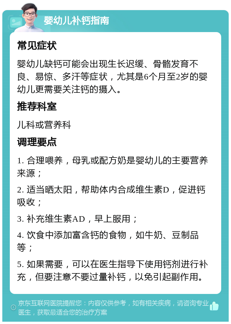 婴幼儿补钙指南 常见症状 婴幼儿缺钙可能会出现生长迟缓、骨骼发育不良、易惊、多汗等症状，尤其是6个月至2岁的婴幼儿更需要关注钙的摄入。 推荐科室 儿科或营养科 调理要点 1. 合理喂养，母乳或配方奶是婴幼儿的主要营养来源； 2. 适当晒太阳，帮助体内合成维生素D，促进钙吸收； 3. 补充维生素AD，早上服用； 4. 饮食中添加富含钙的食物，如牛奶、豆制品等； 5. 如果需要，可以在医生指导下使用钙剂进行补充，但要注意不要过量补钙，以免引起副作用。