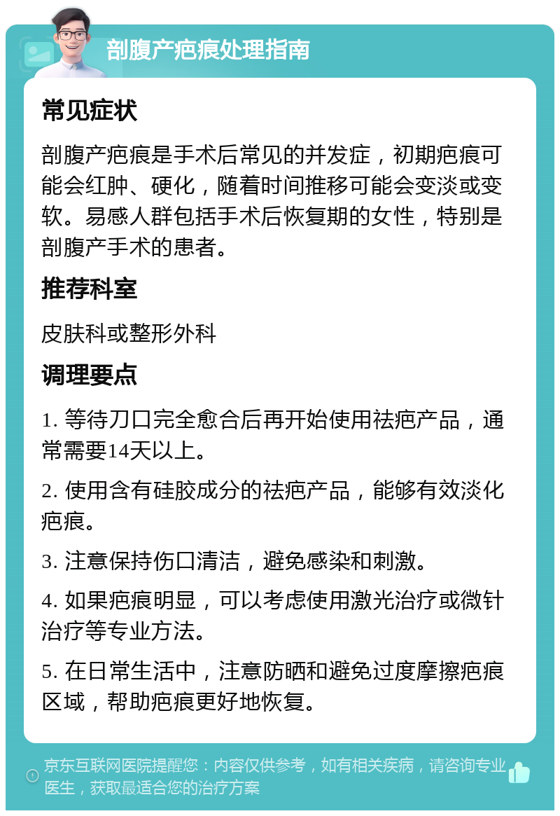 剖腹产疤痕处理指南 常见症状 剖腹产疤痕是手术后常见的并发症，初期疤痕可能会红肿、硬化，随着时间推移可能会变淡或变软。易感人群包括手术后恢复期的女性，特别是剖腹产手术的患者。 推荐科室 皮肤科或整形外科 调理要点 1. 等待刀口完全愈合后再开始使用祛疤产品，通常需要14天以上。 2. 使用含有硅胶成分的祛疤产品，能够有效淡化疤痕。 3. 注意保持伤口清洁，避免感染和刺激。 4. 如果疤痕明显，可以考虑使用激光治疗或微针治疗等专业方法。 5. 在日常生活中，注意防晒和避免过度摩擦疤痕区域，帮助疤痕更好地恢复。