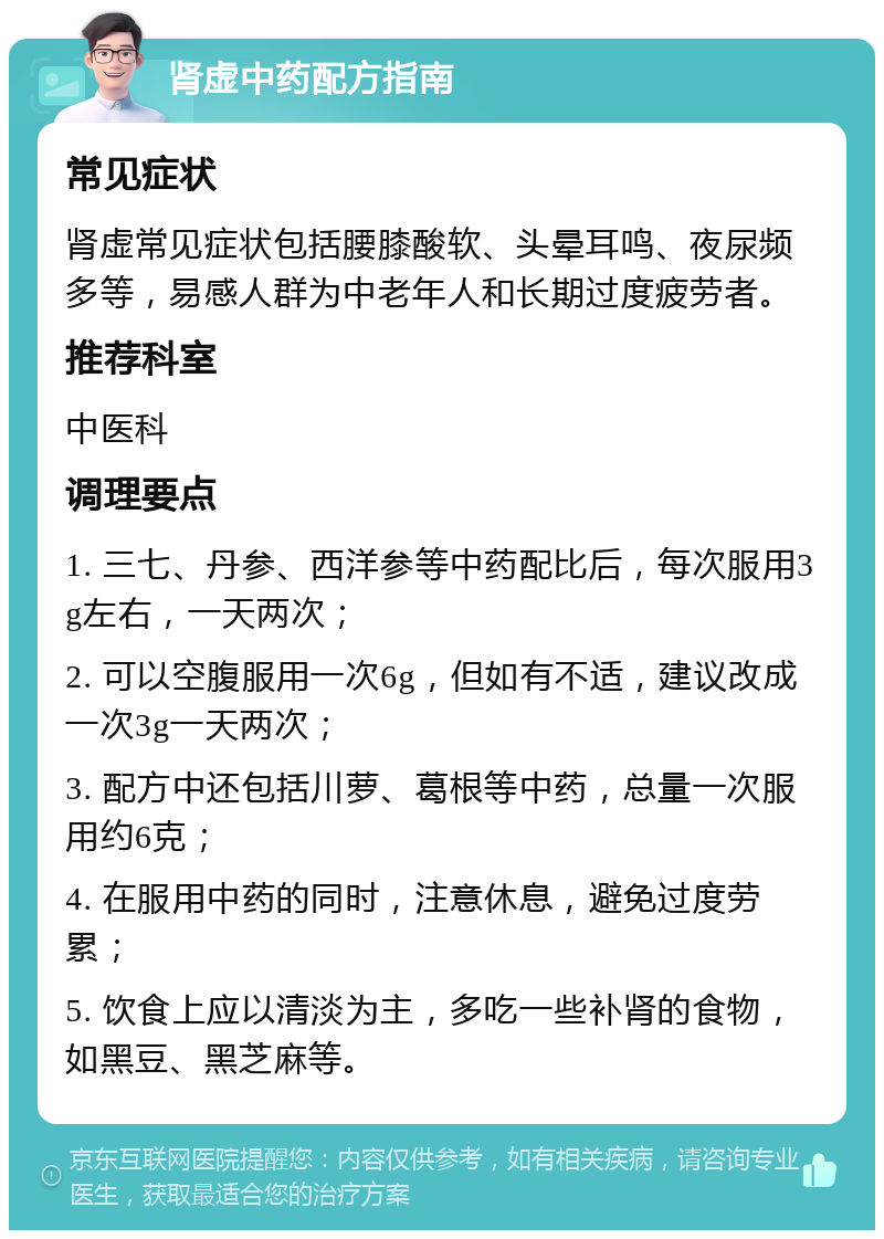 肾虚中药配方指南 常见症状 肾虚常见症状包括腰膝酸软、头晕耳鸣、夜尿频多等，易感人群为中老年人和长期过度疲劳者。 推荐科室 中医科 调理要点 1. 三七、丹参、西洋参等中药配比后，每次服用3g左右，一天两次； 2. 可以空腹服用一次6g，但如有不适，建议改成一次3g一天两次； 3. 配方中还包括川萝、葛根等中药，总量一次服用约6克； 4. 在服用中药的同时，注意休息，避免过度劳累； 5. 饮食上应以清淡为主，多吃一些补肾的食物，如黑豆、黑芝麻等。