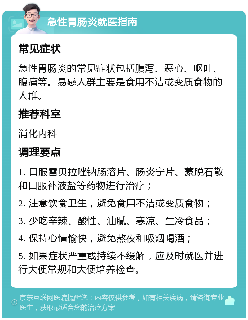 急性胃肠炎就医指南 常见症状 急性胃肠炎的常见症状包括腹泻、恶心、呕吐、腹痛等。易感人群主要是食用不洁或变质食物的人群。 推荐科室 消化内科 调理要点 1. 口服雷贝拉唑钠肠溶片、肠炎宁片、蒙脱石散和口服补液盐等药物进行治疗； 2. 注意饮食卫生，避免食用不洁或变质食物； 3. 少吃辛辣、酸性、油腻、寒凉、生冷食品； 4. 保持心情愉快，避免熬夜和吸烟喝酒； 5. 如果症状严重或持续不缓解，应及时就医并进行大便常规和大便培养检查。