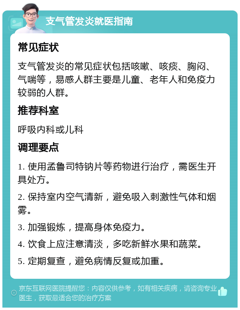 支气管发炎就医指南 常见症状 支气管发炎的常见症状包括咳嗽、咳痰、胸闷、气喘等，易感人群主要是儿童、老年人和免疫力较弱的人群。 推荐科室 呼吸内科或儿科 调理要点 1. 使用孟鲁司特钠片等药物进行治疗，需医生开具处方。 2. 保持室内空气清新，避免吸入刺激性气体和烟雾。 3. 加强锻炼，提高身体免疫力。 4. 饮食上应注意清淡，多吃新鲜水果和蔬菜。 5. 定期复查，避免病情反复或加重。