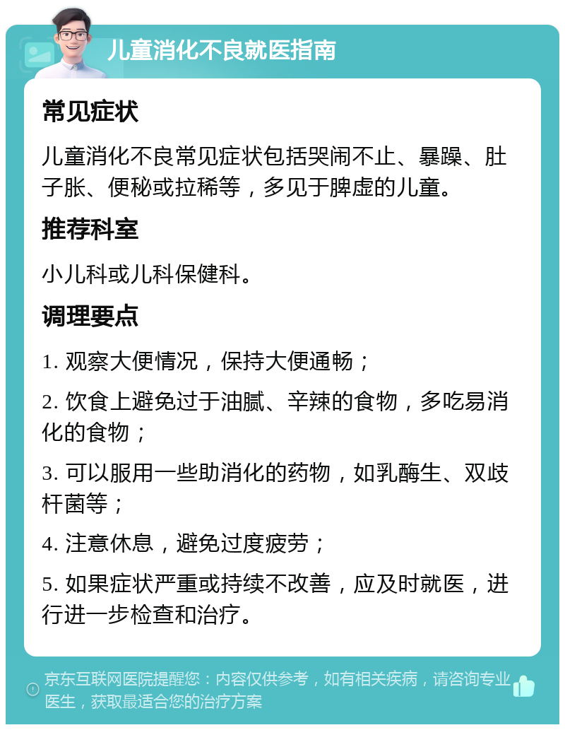 儿童消化不良就医指南 常见症状 儿童消化不良常见症状包括哭闹不止、暴躁、肚子胀、便秘或拉稀等，多见于脾虚的儿童。 推荐科室 小儿科或儿科保健科。 调理要点 1. 观察大便情况，保持大便通畅； 2. 饮食上避免过于油腻、辛辣的食物，多吃易消化的食物； 3. 可以服用一些助消化的药物，如乳酶生、双歧杆菌等； 4. 注意休息，避免过度疲劳； 5. 如果症状严重或持续不改善，应及时就医，进行进一步检查和治疗。