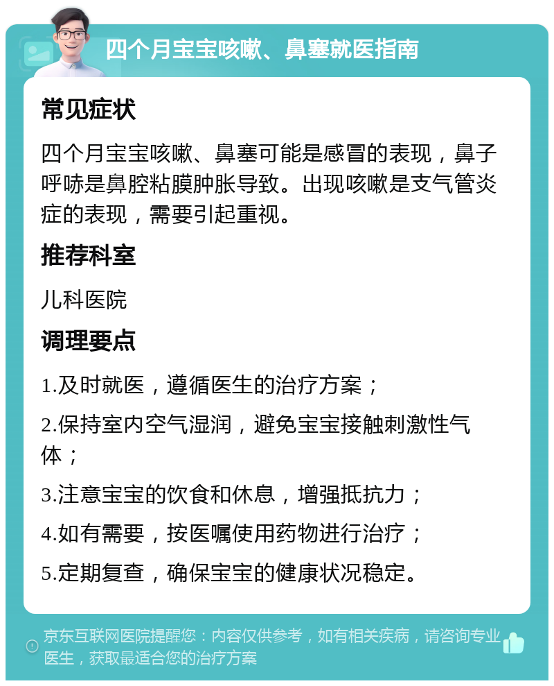 四个月宝宝咳嗽、鼻塞就医指南 常见症状 四个月宝宝咳嗽、鼻塞可能是感冒的表现，鼻子呼哧是鼻腔粘膜肿胀导致。出现咳嗽是支气管炎症的表现，需要引起重视。 推荐科室 儿科医院 调理要点 1.及时就医，遵循医生的治疗方案； 2.保持室内空气湿润，避免宝宝接触刺激性气体； 3.注意宝宝的饮食和休息，增强抵抗力； 4.如有需要，按医嘱使用药物进行治疗； 5.定期复查，确保宝宝的健康状况稳定。