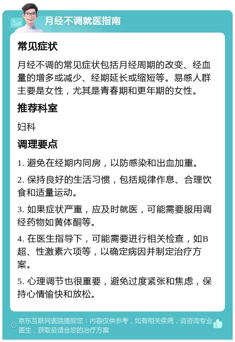 月经不调就医指南 常见症状 月经不调的常见症状包括月经周期的改变、经血量的增多或减少、经期延长或缩短等。易感人群主要是女性，尤其是青春期和更年期的女性。 推荐科室 妇科 调理要点 1. 避免在经期内同房，以防感染和出血加重。 2. 保持良好的生活习惯，包括规律作息、合理饮食和适量运动。 3. 如果症状严重，应及时就医，可能需要服用调经药物如黄体酮等。 4. 在医生指导下，可能需要进行相关检查，如B超、性激素六项等，以确定病因并制定治疗方案。 5. 心理调节也很重要，避免过度紧张和焦虑，保持心情愉快和放松。