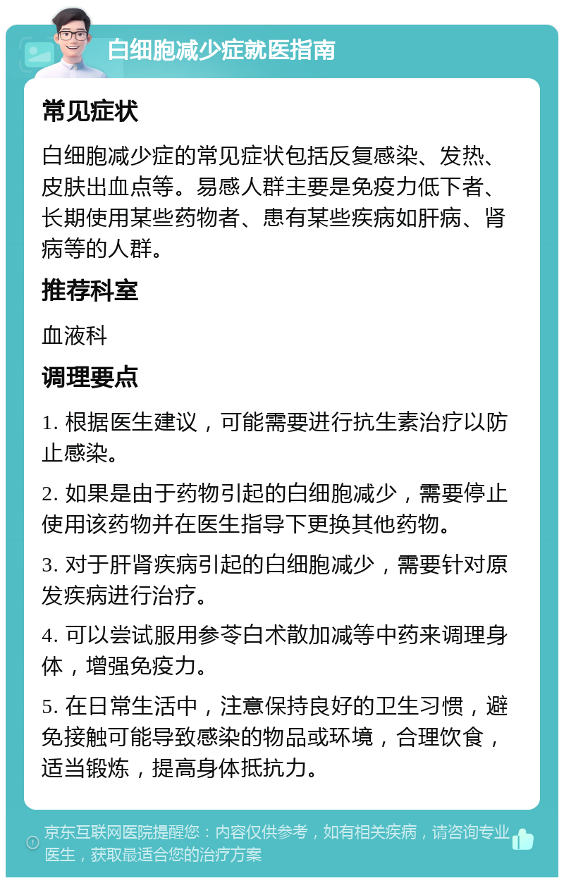 白细胞减少症就医指南 常见症状 白细胞减少症的常见症状包括反复感染、发热、皮肤出血点等。易感人群主要是免疫力低下者、长期使用某些药物者、患有某些疾病如肝病、肾病等的人群。 推荐科室 血液科 调理要点 1. 根据医生建议，可能需要进行抗生素治疗以防止感染。 2. 如果是由于药物引起的白细胞减少，需要停止使用该药物并在医生指导下更换其他药物。 3. 对于肝肾疾病引起的白细胞减少，需要针对原发疾病进行治疗。 4. 可以尝试服用参苓白术散加减等中药来调理身体，增强免疫力。 5. 在日常生活中，注意保持良好的卫生习惯，避免接触可能导致感染的物品或环境，合理饮食，适当锻炼，提高身体抵抗力。