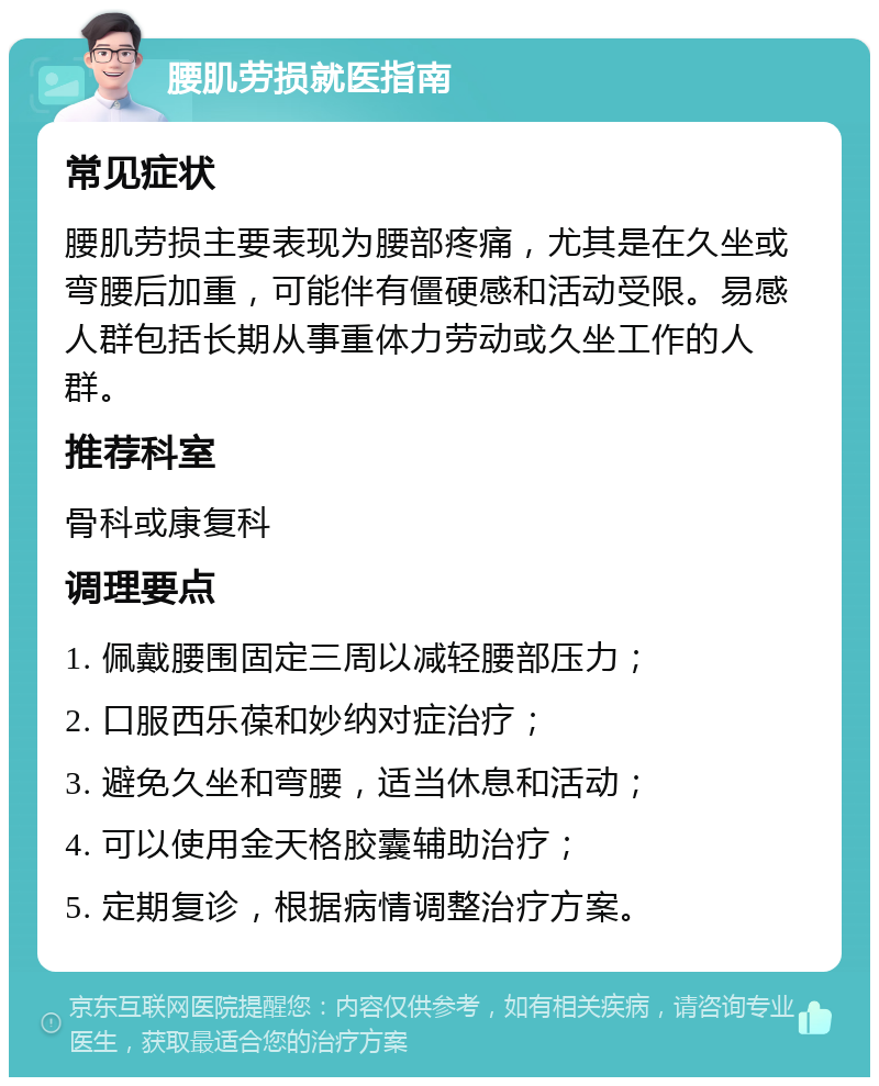 腰肌劳损就医指南 常见症状 腰肌劳损主要表现为腰部疼痛，尤其是在久坐或弯腰后加重，可能伴有僵硬感和活动受限。易感人群包括长期从事重体力劳动或久坐工作的人群。 推荐科室 骨科或康复科 调理要点 1. 佩戴腰围固定三周以减轻腰部压力； 2. 口服西乐葆和妙纳对症治疗； 3. 避免久坐和弯腰，适当休息和活动； 4. 可以使用金天格胶囊辅助治疗； 5. 定期复诊，根据病情调整治疗方案。