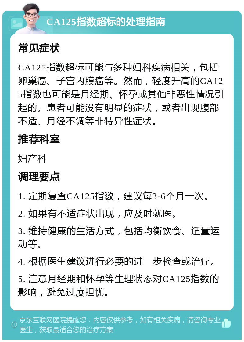 CA125指数超标的处理指南 常见症状 CA125指数超标可能与多种妇科疾病相关，包括卵巢癌、子宫内膜癌等。然而，轻度升高的CA125指数也可能是月经期、怀孕或其他非恶性情况引起的。患者可能没有明显的症状，或者出现腹部不适、月经不调等非特异性症状。 推荐科室 妇产科 调理要点 1. 定期复查CA125指数，建议每3-6个月一次。 2. 如果有不适症状出现，应及时就医。 3. 维持健康的生活方式，包括均衡饮食、适量运动等。 4. 根据医生建议进行必要的进一步检查或治疗。 5. 注意月经期和怀孕等生理状态对CA125指数的影响，避免过度担忧。