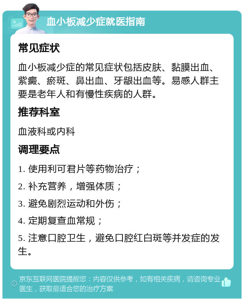 血小板减少症就医指南 常见症状 血小板减少症的常见症状包括皮肤、黏膜出血、紫癜、瘀斑、鼻出血、牙龈出血等。易感人群主要是老年人和有慢性疾病的人群。 推荐科室 血液科或内科 调理要点 1. 使用利可君片等药物治疗； 2. 补充营养，增强体质； 3. 避免剧烈运动和外伤； 4. 定期复查血常规； 5. 注意口腔卫生，避免口腔红白斑等并发症的发生。