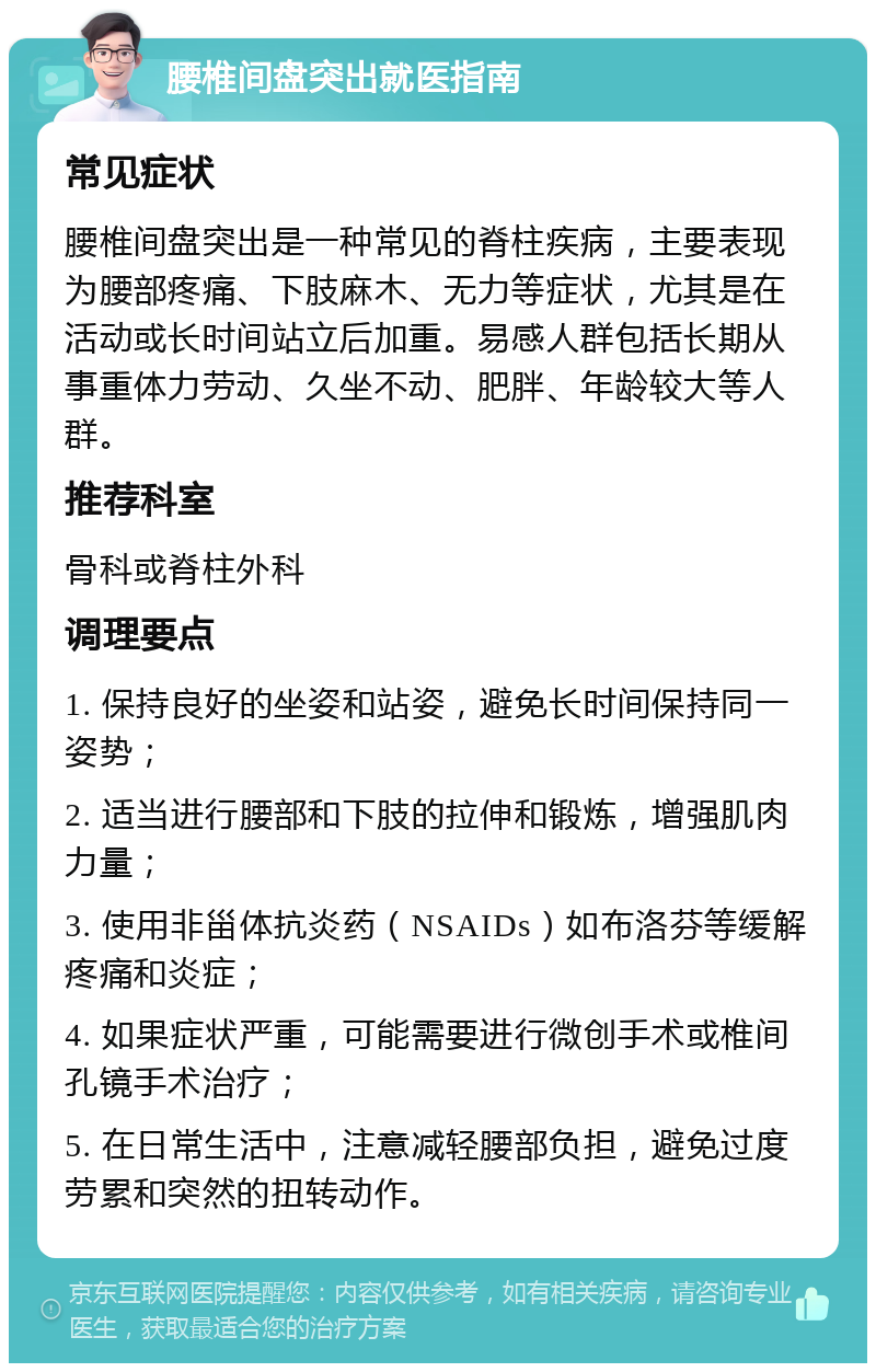 腰椎间盘突出就医指南 常见症状 腰椎间盘突出是一种常见的脊柱疾病，主要表现为腰部疼痛、下肢麻木、无力等症状，尤其是在活动或长时间站立后加重。易感人群包括长期从事重体力劳动、久坐不动、肥胖、年龄较大等人群。 推荐科室 骨科或脊柱外科 调理要点 1. 保持良好的坐姿和站姿，避免长时间保持同一姿势； 2. 适当进行腰部和下肢的拉伸和锻炼，增强肌肉力量； 3. 使用非甾体抗炎药（NSAIDs）如布洛芬等缓解疼痛和炎症； 4. 如果症状严重，可能需要进行微创手术或椎间孔镜手术治疗； 5. 在日常生活中，注意减轻腰部负担，避免过度劳累和突然的扭转动作。