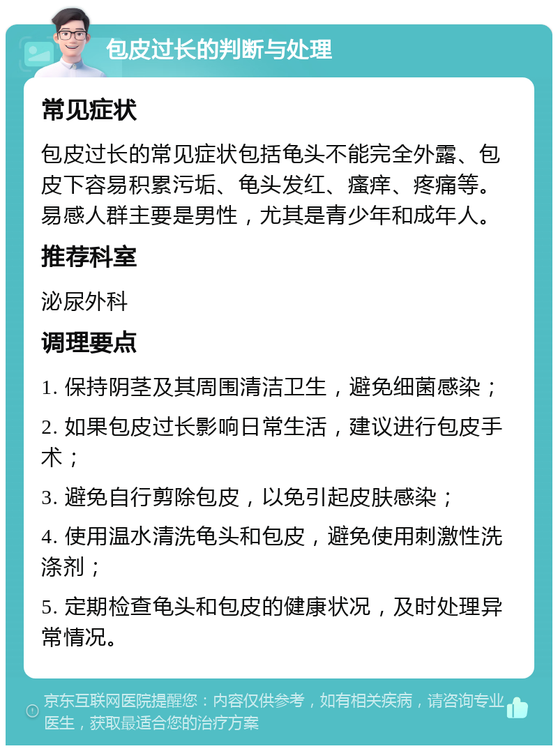 包皮过长的判断与处理 常见症状 包皮过长的常见症状包括龟头不能完全外露、包皮下容易积累污垢、龟头发红、瘙痒、疼痛等。易感人群主要是男性，尤其是青少年和成年人。 推荐科室 泌尿外科 调理要点 1. 保持阴茎及其周围清洁卫生，避免细菌感染； 2. 如果包皮过长影响日常生活，建议进行包皮手术； 3. 避免自行剪除包皮，以免引起皮肤感染； 4. 使用温水清洗龟头和包皮，避免使用刺激性洗涤剂； 5. 定期检查龟头和包皮的健康状况，及时处理异常情况。