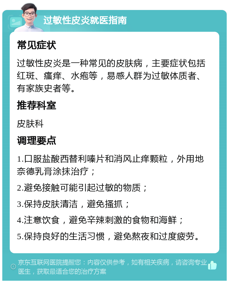 过敏性皮炎就医指南 常见症状 过敏性皮炎是一种常见的皮肤病，主要症状包括红斑、瘙痒、水疱等，易感人群为过敏体质者、有家族史者等。 推荐科室 皮肤科 调理要点 1.口服盐酸西替利嗪片和消风止痒颗粒，外用地奈德乳膏涂抹治疗； 2.避免接触可能引起过敏的物质； 3.保持皮肤清洁，避免搔抓； 4.注意饮食，避免辛辣刺激的食物和海鲜； 5.保持良好的生活习惯，避免熬夜和过度疲劳。