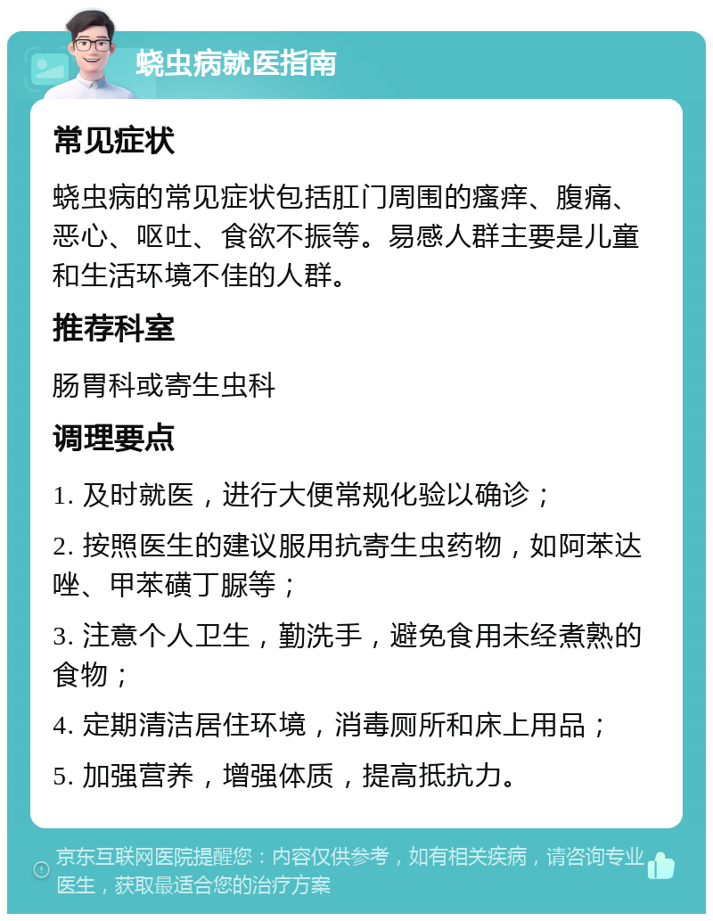 蛲虫病就医指南 常见症状 蛲虫病的常见症状包括肛门周围的瘙痒、腹痛、恶心、呕吐、食欲不振等。易感人群主要是儿童和生活环境不佳的人群。 推荐科室 肠胃科或寄生虫科 调理要点 1. 及时就医，进行大便常规化验以确诊； 2. 按照医生的建议服用抗寄生虫药物，如阿苯达唑、甲苯磺丁脲等； 3. 注意个人卫生，勤洗手，避免食用未经煮熟的食物； 4. 定期清洁居住环境，消毒厕所和床上用品； 5. 加强营养，增强体质，提高抵抗力。