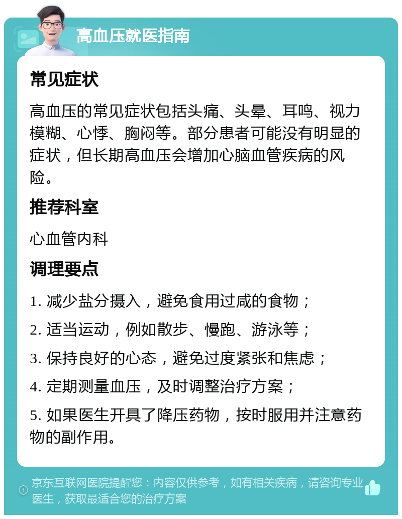 高血压就医指南 常见症状 高血压的常见症状包括头痛、头晕、耳鸣、视力模糊、心悸、胸闷等。部分患者可能没有明显的症状，但长期高血压会增加心脑血管疾病的风险。 推荐科室 心血管内科 调理要点 1. 减少盐分摄入，避免食用过咸的食物； 2. 适当运动，例如散步、慢跑、游泳等； 3. 保持良好的心态，避免过度紧张和焦虑； 4. 定期测量血压，及时调整治疗方案； 5. 如果医生开具了降压药物，按时服用并注意药物的副作用。