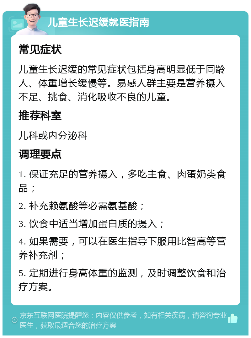 儿童生长迟缓就医指南 常见症状 儿童生长迟缓的常见症状包括身高明显低于同龄人、体重增长缓慢等。易感人群主要是营养摄入不足、挑食、消化吸收不良的儿童。 推荐科室 儿科或内分泌科 调理要点 1. 保证充足的营养摄入，多吃主食、肉蛋奶类食品； 2. 补充赖氨酸等必需氨基酸； 3. 饮食中适当增加蛋白质的摄入； 4. 如果需要，可以在医生指导下服用比智高等营养补充剂； 5. 定期进行身高体重的监测，及时调整饮食和治疗方案。