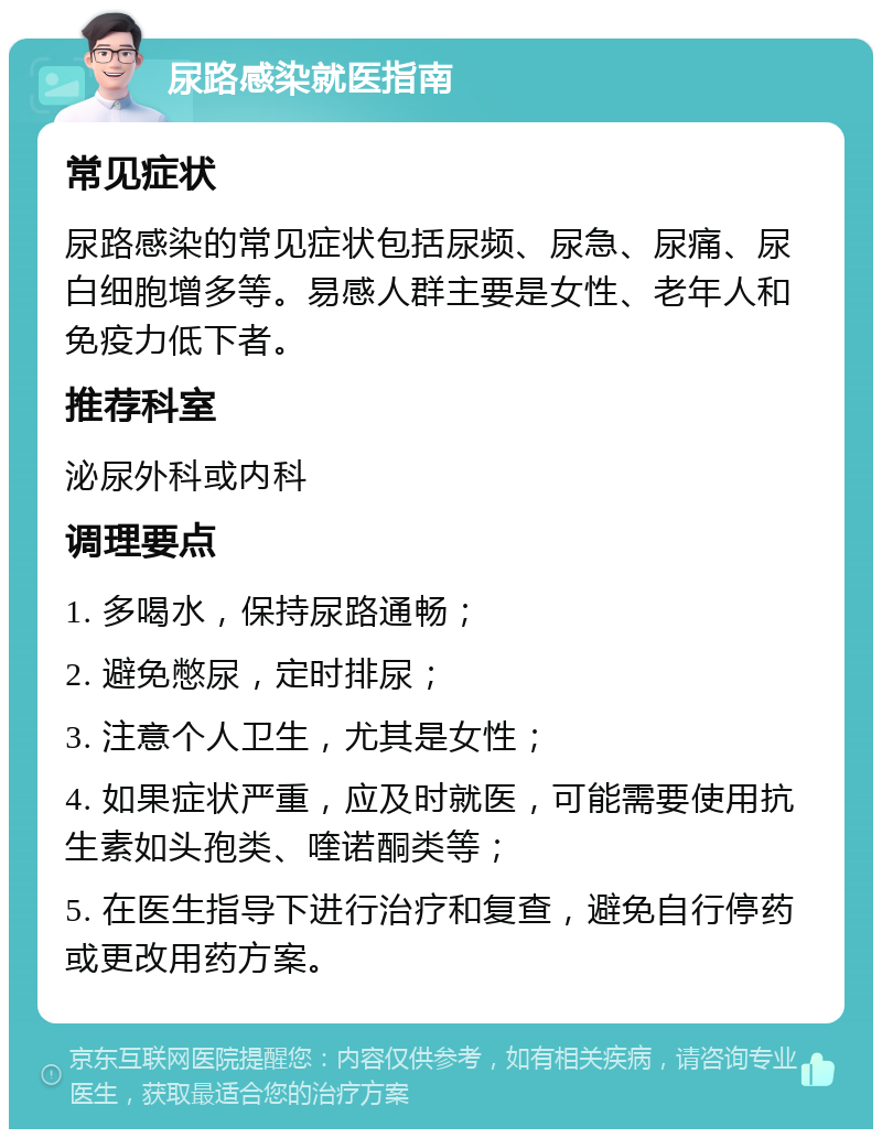 尿路感染就医指南 常见症状 尿路感染的常见症状包括尿频、尿急、尿痛、尿白细胞增多等。易感人群主要是女性、老年人和免疫力低下者。 推荐科室 泌尿外科或内科 调理要点 1. 多喝水，保持尿路通畅； 2. 避免憋尿，定时排尿； 3. 注意个人卫生，尤其是女性； 4. 如果症状严重，应及时就医，可能需要使用抗生素如头孢类、喹诺酮类等； 5. 在医生指导下进行治疗和复查，避免自行停药或更改用药方案。