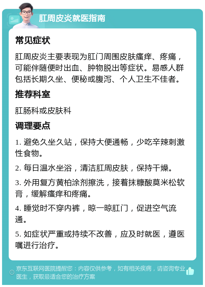 肛周皮炎就医指南 常见症状 肛周皮炎主要表现为肛门周围皮肤瘙痒、疼痛，可能伴随便时出血、肿物脱出等症状。易感人群包括长期久坐、便秘或腹泻、个人卫生不佳者。 推荐科室 肛肠科或皮肤科 调理要点 1. 避免久坐久站，保持大便通畅，少吃辛辣刺激性食物。 2. 每日温水坐浴，清洁肛周皮肤，保持干燥。 3. 外用复方黄柏涂剂擦洗，接着抹糠酸莫米松软膏，缓解瘙痒和疼痛。 4. 睡觉时不穿内裤，晾一晾肛门，促进空气流通。 5. 如症状严重或持续不改善，应及时就医，遵医嘱进行治疗。