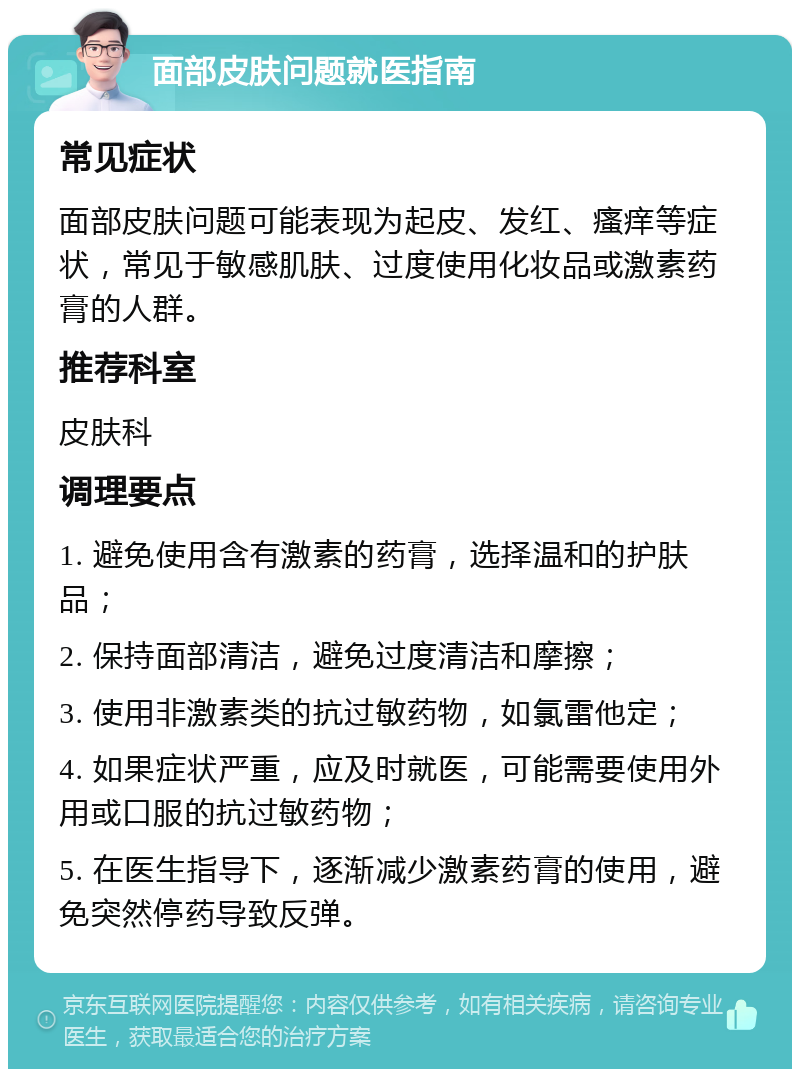 面部皮肤问题就医指南 常见症状 面部皮肤问题可能表现为起皮、发红、瘙痒等症状，常见于敏感肌肤、过度使用化妆品或激素药膏的人群。 推荐科室 皮肤科 调理要点 1. 避免使用含有激素的药膏，选择温和的护肤品； 2. 保持面部清洁，避免过度清洁和摩擦； 3. 使用非激素类的抗过敏药物，如氯雷他定； 4. 如果症状严重，应及时就医，可能需要使用外用或口服的抗过敏药物； 5. 在医生指导下，逐渐减少激素药膏的使用，避免突然停药导致反弹。