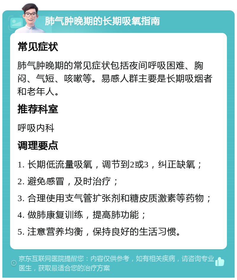 肺气肿晚期的长期吸氧指南 常见症状 肺气肿晚期的常见症状包括夜间呼吸困难、胸闷、气短、咳嗽等。易感人群主要是长期吸烟者和老年人。 推荐科室 呼吸内科 调理要点 1. 长期低流量吸氧，调节到2或3，纠正缺氧； 2. 避免感冒，及时治疗； 3. 合理使用支气管扩张剂和糖皮质激素等药物； 4. 做肺康复训练，提高肺功能； 5. 注意营养均衡，保持良好的生活习惯。