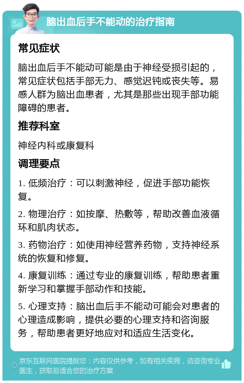 脑出血后手不能动的治疗指南 常见症状 脑出血后手不能动可能是由于神经受损引起的，常见症状包括手部无力、感觉迟钝或丧失等。易感人群为脑出血患者，尤其是那些出现手部功能障碍的患者。 推荐科室 神经内科或康复科 调理要点 1. 低频治疗：可以刺激神经，促进手部功能恢复。 2. 物理治疗：如按摩、热敷等，帮助改善血液循环和肌肉状态。 3. 药物治疗：如使用神经营养药物，支持神经系统的恢复和修复。 4. 康复训练：通过专业的康复训练，帮助患者重新学习和掌握手部动作和技能。 5. 心理支持：脑出血后手不能动可能会对患者的心理造成影响，提供必要的心理支持和咨询服务，帮助患者更好地应对和适应生活变化。