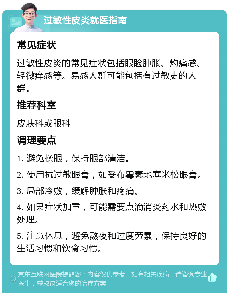 过敏性皮炎就医指南 常见症状 过敏性皮炎的常见症状包括眼睑肿胀、灼痛感、轻微痒感等。易感人群可能包括有过敏史的人群。 推荐科室 皮肤科或眼科 调理要点 1. 避免揉眼，保持眼部清洁。 2. 使用抗过敏眼膏，如妥布霉素地塞米松眼膏。 3. 局部冷敷，缓解肿胀和疼痛。 4. 如果症状加重，可能需要点滴消炎药水和热敷处理。 5. 注意休息，避免熬夜和过度劳累，保持良好的生活习惯和饮食习惯。