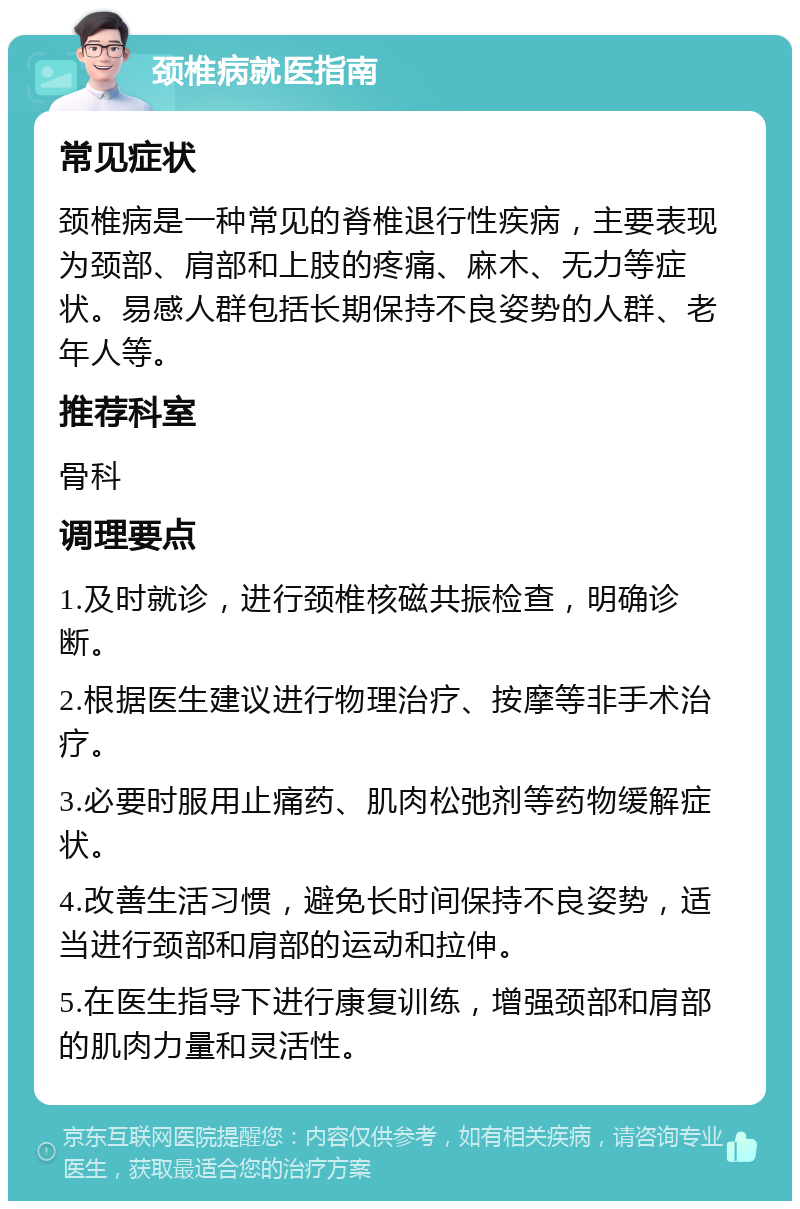 颈椎病就医指南 常见症状 颈椎病是一种常见的脊椎退行性疾病，主要表现为颈部、肩部和上肢的疼痛、麻木、无力等症状。易感人群包括长期保持不良姿势的人群、老年人等。 推荐科室 骨科 调理要点 1.及时就诊，进行颈椎核磁共振检查，明确诊断。 2.根据医生建议进行物理治疗、按摩等非手术治疗。 3.必要时服用止痛药、肌肉松弛剂等药物缓解症状。 4.改善生活习惯，避免长时间保持不良姿势，适当进行颈部和肩部的运动和拉伸。 5.在医生指导下进行康复训练，增强颈部和肩部的肌肉力量和灵活性。