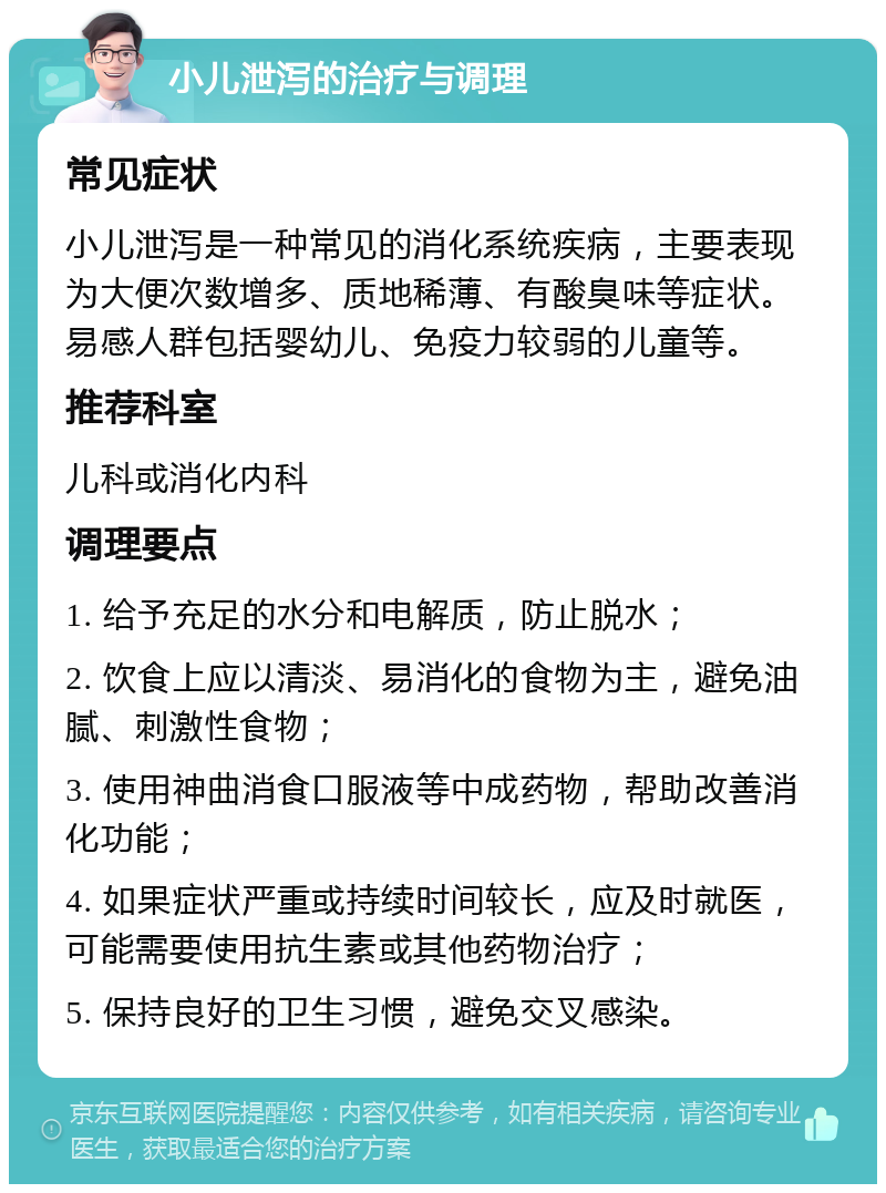 小儿泄泻的治疗与调理 常见症状 小儿泄泻是一种常见的消化系统疾病，主要表现为大便次数增多、质地稀薄、有酸臭味等症状。易感人群包括婴幼儿、免疫力较弱的儿童等。 推荐科室 儿科或消化内科 调理要点 1. 给予充足的水分和电解质，防止脱水； 2. 饮食上应以清淡、易消化的食物为主，避免油腻、刺激性食物； 3. 使用神曲消食口服液等中成药物，帮助改善消化功能； 4. 如果症状严重或持续时间较长，应及时就医，可能需要使用抗生素或其他药物治疗； 5. 保持良好的卫生习惯，避免交叉感染。