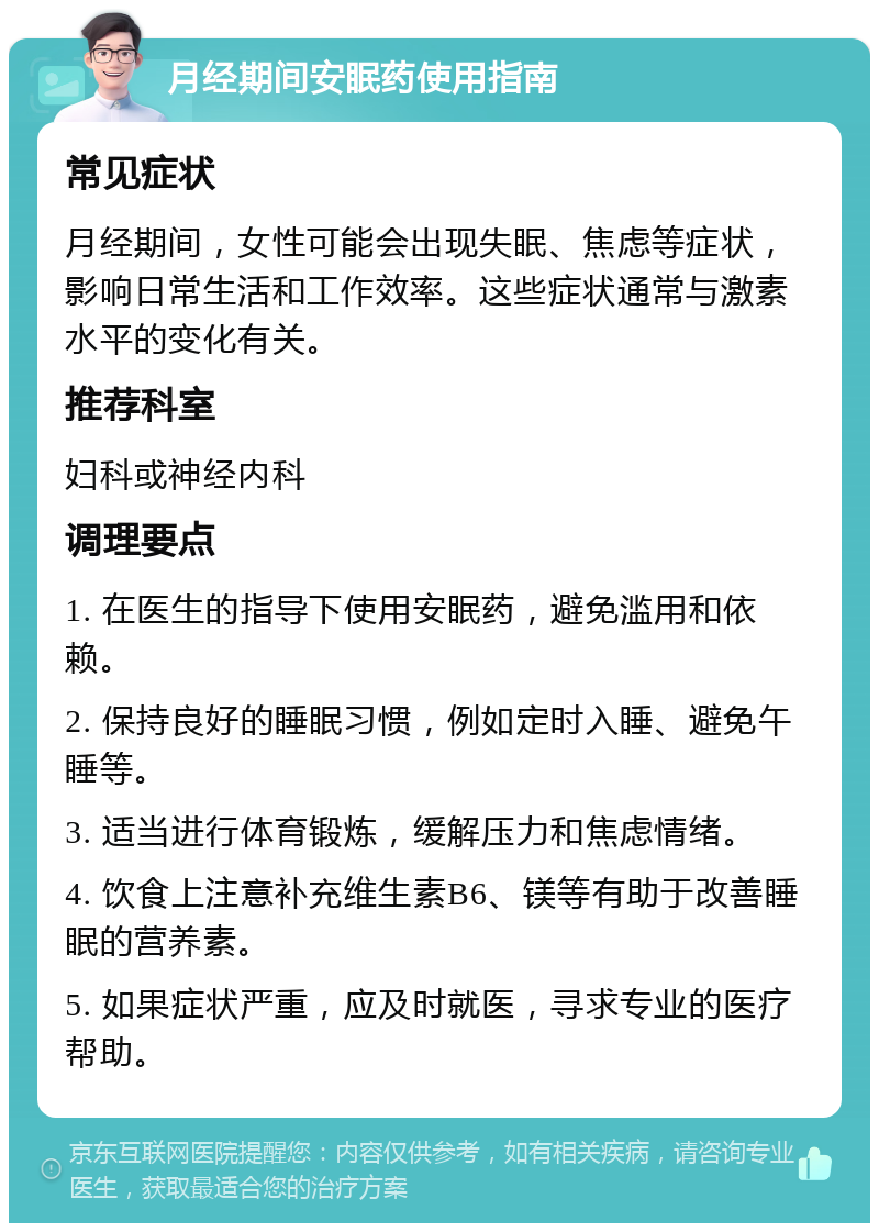 月经期间安眠药使用指南 常见症状 月经期间，女性可能会出现失眠、焦虑等症状，影响日常生活和工作效率。这些症状通常与激素水平的变化有关。 推荐科室 妇科或神经内科 调理要点 1. 在医生的指导下使用安眠药，避免滥用和依赖。 2. 保持良好的睡眠习惯，例如定时入睡、避免午睡等。 3. 适当进行体育锻炼，缓解压力和焦虑情绪。 4. 饮食上注意补充维生素B6、镁等有助于改善睡眠的营养素。 5. 如果症状严重，应及时就医，寻求专业的医疗帮助。