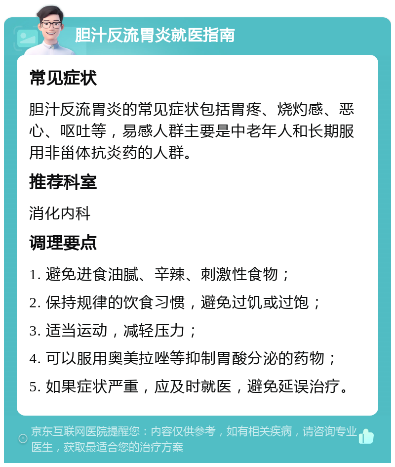 胆汁反流胃炎就医指南 常见症状 胆汁反流胃炎的常见症状包括胃疼、烧灼感、恶心、呕吐等，易感人群主要是中老年人和长期服用非甾体抗炎药的人群。 推荐科室 消化内科 调理要点 1. 避免进食油腻、辛辣、刺激性食物； 2. 保持规律的饮食习惯，避免过饥或过饱； 3. 适当运动，减轻压力； 4. 可以服用奥美拉唑等抑制胃酸分泌的药物； 5. 如果症状严重，应及时就医，避免延误治疗。