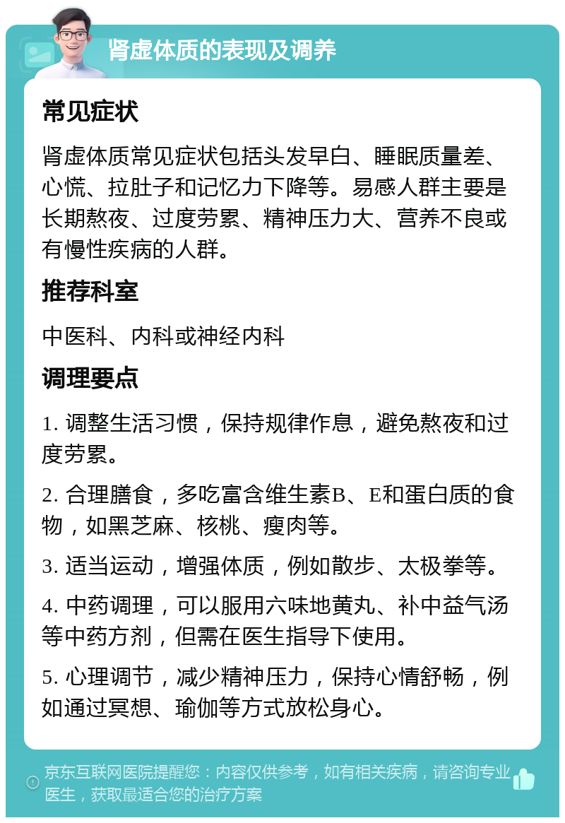 肾虚体质的表现及调养 常见症状 肾虚体质常见症状包括头发早白、睡眠质量差、心慌、拉肚子和记忆力下降等。易感人群主要是长期熬夜、过度劳累、精神压力大、营养不良或有慢性疾病的人群。 推荐科室 中医科、内科或神经内科 调理要点 1. 调整生活习惯，保持规律作息，避免熬夜和过度劳累。 2. 合理膳食，多吃富含维生素B、E和蛋白质的食物，如黑芝麻、核桃、瘦肉等。 3. 适当运动，增强体质，例如散步、太极拳等。 4. 中药调理，可以服用六味地黄丸、补中益气汤等中药方剂，但需在医生指导下使用。 5. 心理调节，减少精神压力，保持心情舒畅，例如通过冥想、瑜伽等方式放松身心。