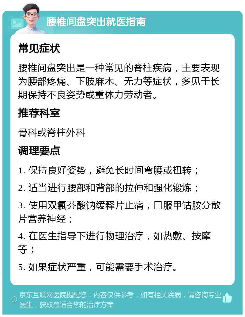 腰椎间盘突出就医指南 常见症状 腰椎间盘突出是一种常见的脊柱疾病，主要表现为腰部疼痛、下肢麻木、无力等症状，多见于长期保持不良姿势或重体力劳动者。 推荐科室 骨科或脊柱外科 调理要点 1. 保持良好姿势，避免长时间弯腰或扭转； 2. 适当进行腰部和背部的拉伸和强化锻炼； 3. 使用双氯芬酸钠缓释片止痛，口服甲钴胺分散片营养神经； 4. 在医生指导下进行物理治疗，如热敷、按摩等； 5. 如果症状严重，可能需要手术治疗。