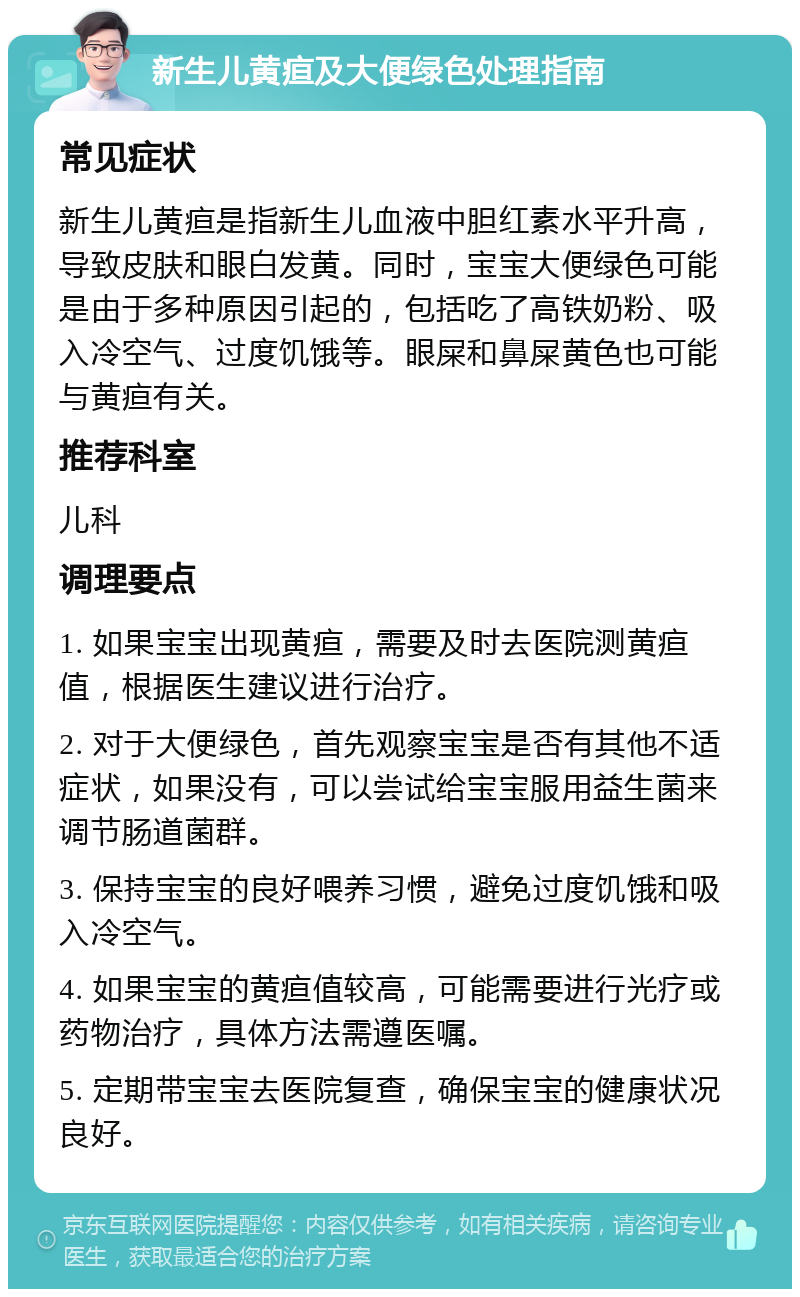 新生儿黄疸及大便绿色处理指南 常见症状 新生儿黄疸是指新生儿血液中胆红素水平升高，导致皮肤和眼白发黄。同时，宝宝大便绿色可能是由于多种原因引起的，包括吃了高铁奶粉、吸入冷空气、过度饥饿等。眼屎和鼻屎黄色也可能与黄疸有关。 推荐科室 儿科 调理要点 1. 如果宝宝出现黄疸，需要及时去医院测黄疸值，根据医生建议进行治疗。 2. 对于大便绿色，首先观察宝宝是否有其他不适症状，如果没有，可以尝试给宝宝服用益生菌来调节肠道菌群。 3. 保持宝宝的良好喂养习惯，避免过度饥饿和吸入冷空气。 4. 如果宝宝的黄疸值较高，可能需要进行光疗或药物治疗，具体方法需遵医嘱。 5. 定期带宝宝去医院复查，确保宝宝的健康状况良好。