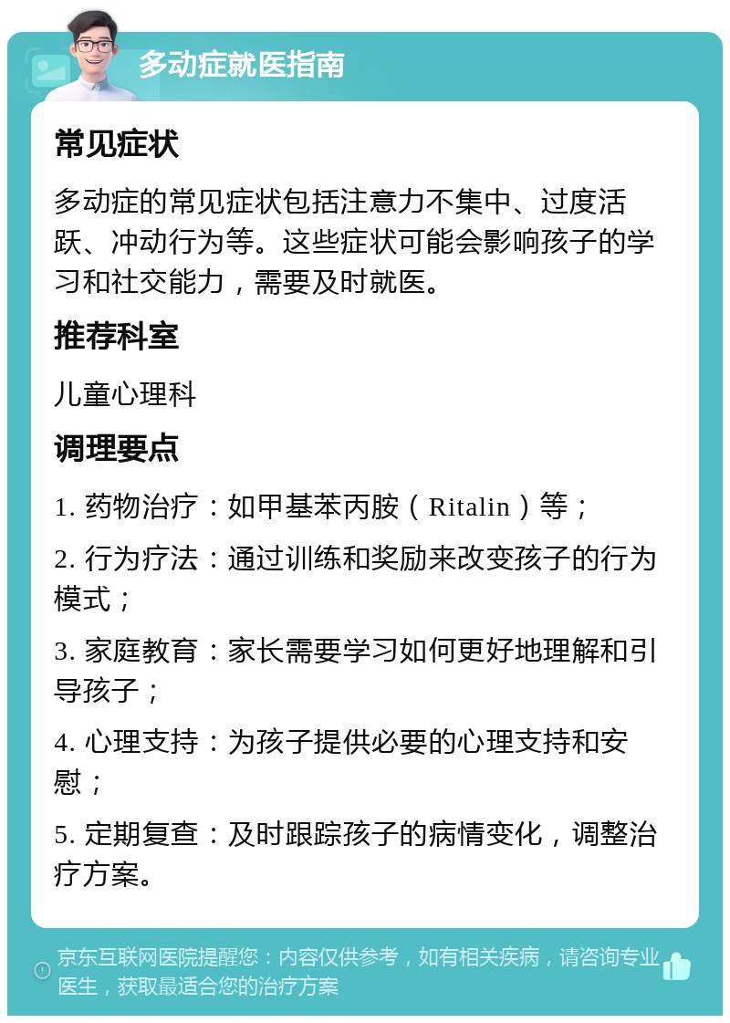 多动症就医指南 常见症状 多动症的常见症状包括注意力不集中、过度活跃、冲动行为等。这些症状可能会影响孩子的学习和社交能力，需要及时就医。 推荐科室 儿童心理科 调理要点 1. 药物治疗：如甲基苯丙胺（Ritalin）等； 2. 行为疗法：通过训练和奖励来改变孩子的行为模式； 3. 家庭教育：家长需要学习如何更好地理解和引导孩子； 4. 心理支持：为孩子提供必要的心理支持和安慰； 5. 定期复查：及时跟踪孩子的病情变化，调整治疗方案。