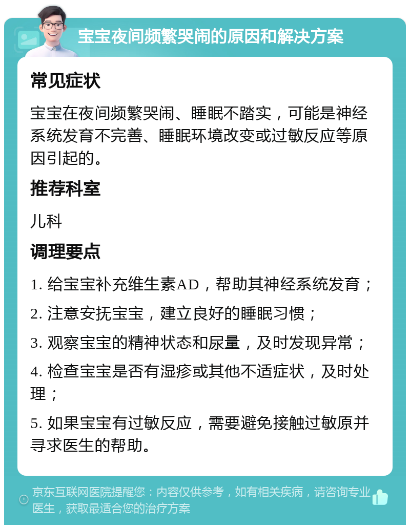 宝宝夜间频繁哭闹的原因和解决方案 常见症状 宝宝在夜间频繁哭闹、睡眠不踏实，可能是神经系统发育不完善、睡眠环境改变或过敏反应等原因引起的。 推荐科室 儿科 调理要点 1. 给宝宝补充维生素AD，帮助其神经系统发育； 2. 注意安抚宝宝，建立良好的睡眠习惯； 3. 观察宝宝的精神状态和尿量，及时发现异常； 4. 检查宝宝是否有湿疹或其他不适症状，及时处理； 5. 如果宝宝有过敏反应，需要避免接触过敏原并寻求医生的帮助。