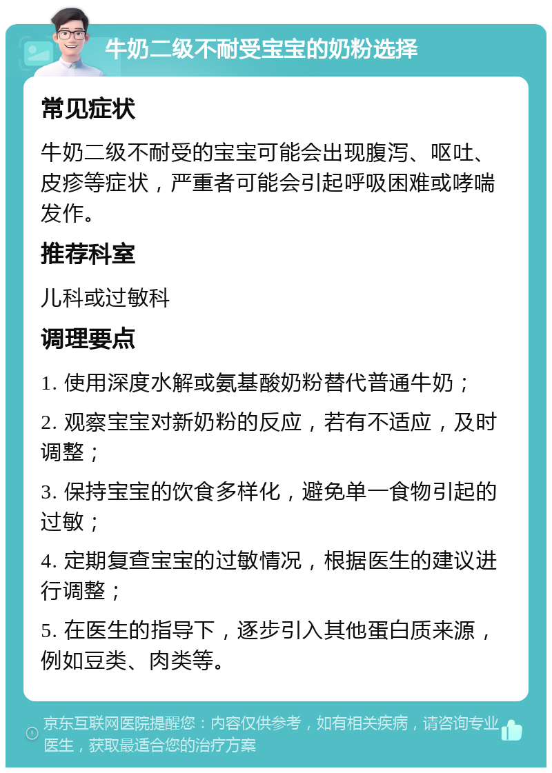 牛奶二级不耐受宝宝的奶粉选择 常见症状 牛奶二级不耐受的宝宝可能会出现腹泻、呕吐、皮疹等症状，严重者可能会引起呼吸困难或哮喘发作。 推荐科室 儿科或过敏科 调理要点 1. 使用深度水解或氨基酸奶粉替代普通牛奶； 2. 观察宝宝对新奶粉的反应，若有不适应，及时调整； 3. 保持宝宝的饮食多样化，避免单一食物引起的过敏； 4. 定期复查宝宝的过敏情况，根据医生的建议进行调整； 5. 在医生的指导下，逐步引入其他蛋白质来源，例如豆类、肉类等。