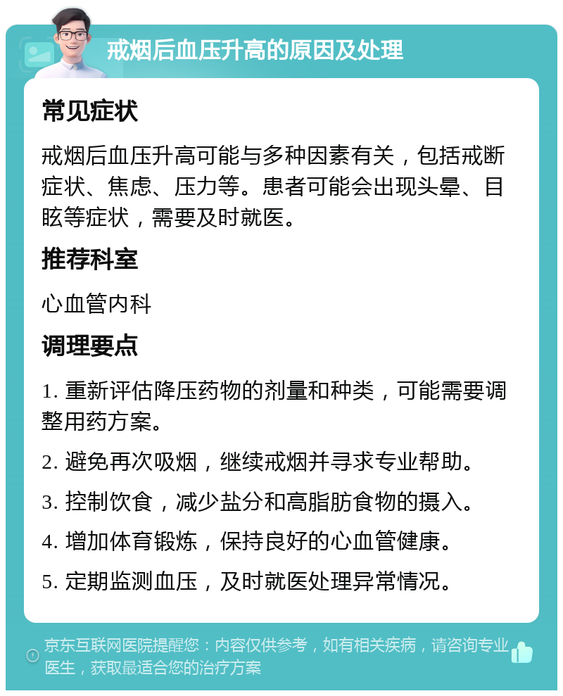 戒烟后血压升高的原因及处理 常见症状 戒烟后血压升高可能与多种因素有关，包括戒断症状、焦虑、压力等。患者可能会出现头晕、目眩等症状，需要及时就医。 推荐科室 心血管内科 调理要点 1. 重新评估降压药物的剂量和种类，可能需要调整用药方案。 2. 避免再次吸烟，继续戒烟并寻求专业帮助。 3. 控制饮食，减少盐分和高脂肪食物的摄入。 4. 增加体育锻炼，保持良好的心血管健康。 5. 定期监测血压，及时就医处理异常情况。