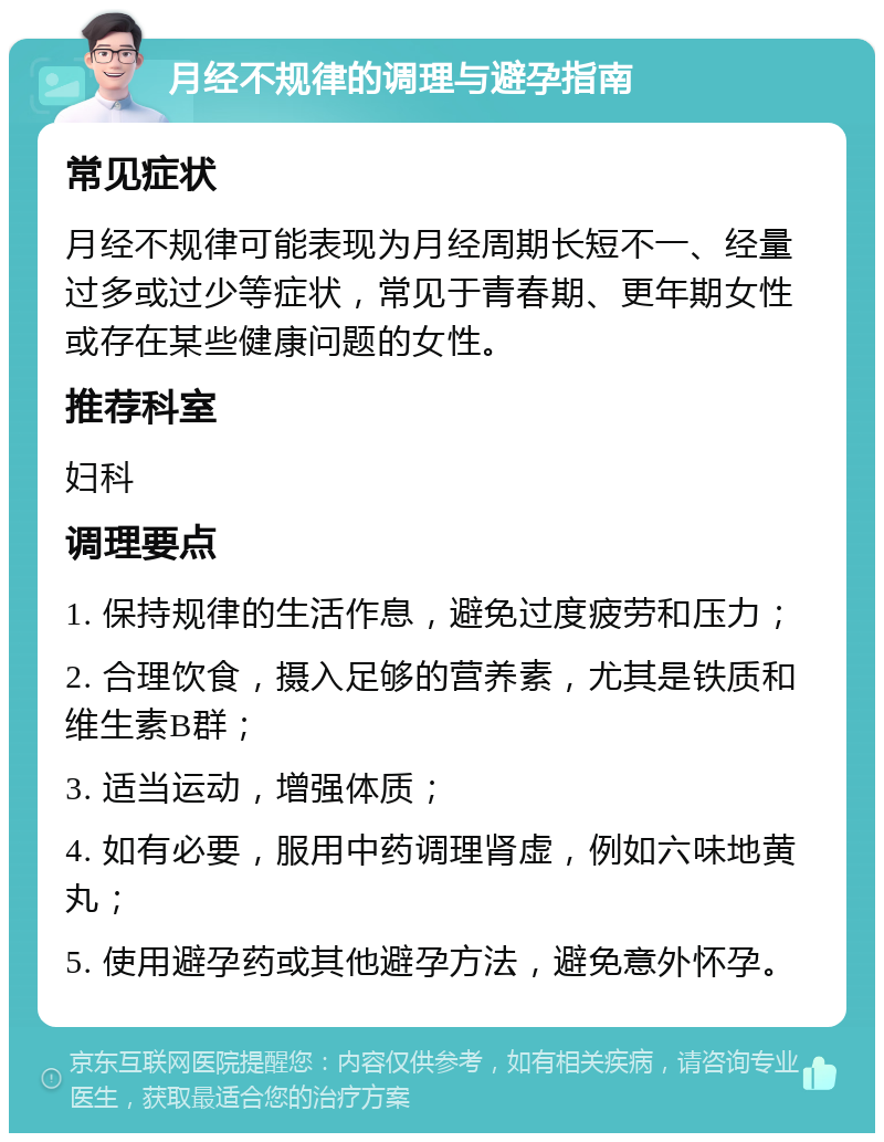 月经不规律的调理与避孕指南 常见症状 月经不规律可能表现为月经周期长短不一、经量过多或过少等症状，常见于青春期、更年期女性或存在某些健康问题的女性。 推荐科室 妇科 调理要点 1. 保持规律的生活作息，避免过度疲劳和压力； 2. 合理饮食，摄入足够的营养素，尤其是铁质和维生素B群； 3. 适当运动，增强体质； 4. 如有必要，服用中药调理肾虚，例如六味地黄丸； 5. 使用避孕药或其他避孕方法，避免意外怀孕。