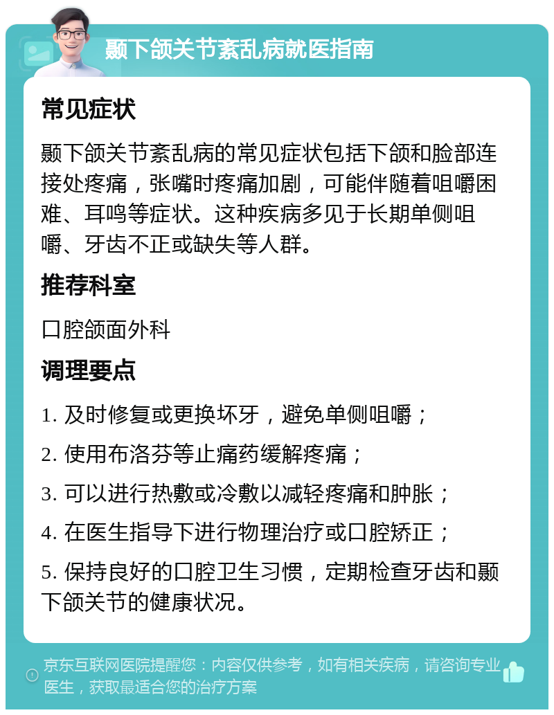 颞下颌关节紊乱病就医指南 常见症状 颞下颌关节紊乱病的常见症状包括下颌和脸部连接处疼痛，张嘴时疼痛加剧，可能伴随着咀嚼困难、耳鸣等症状。这种疾病多见于长期单侧咀嚼、牙齿不正或缺失等人群。 推荐科室 口腔颌面外科 调理要点 1. 及时修复或更换坏牙，避免单侧咀嚼； 2. 使用布洛芬等止痛药缓解疼痛； 3. 可以进行热敷或冷敷以减轻疼痛和肿胀； 4. 在医生指导下进行物理治疗或口腔矫正； 5. 保持良好的口腔卫生习惯，定期检查牙齿和颞下颌关节的健康状况。