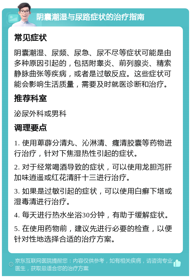 阴囊潮湿与尿路症状的治疗指南 常见症状 阴囊潮湿、尿频、尿急、尿不尽等症状可能是由多种原因引起的，包括附睾炎、前列腺炎、精索静脉曲张等疾病，或者是过敏反应。这些症状可能会影响生活质量，需要及时就医诊断和治疗。 推荐科室 泌尿外科或男科 调理要点 1. 使用萆薜分清丸、沁淋清、癃清胶囊等药物进行治疗，针对下焦湿热性引起的症状。 2. 对于经常喝酒导致的症状，可以使用龙胆泻肝加味逍遥或红花清肝十三进行治疗。 3. 如果是过敏引起的症状，可以使用白癣下塔或湿毒清进行治疗。 4. 每天进行热水坐浴30分钟，有助于缓解症状。 5. 在使用药物前，建议先进行必要的检查，以便针对性地选择合适的治疗方案。