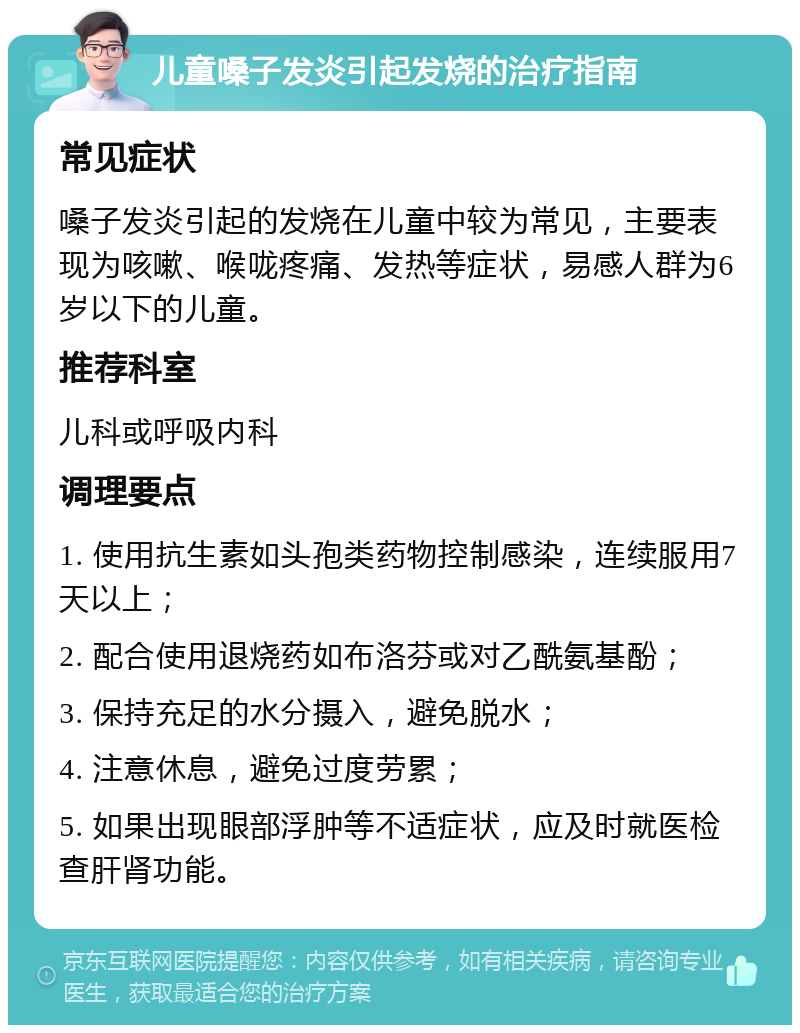 儿童嗓子发炎引起发烧的治疗指南 常见症状 嗓子发炎引起的发烧在儿童中较为常见，主要表现为咳嗽、喉咙疼痛、发热等症状，易感人群为6岁以下的儿童。 推荐科室 儿科或呼吸内科 调理要点 1. 使用抗生素如头孢类药物控制感染，连续服用7天以上； 2. 配合使用退烧药如布洛芬或对乙酰氨基酚； 3. 保持充足的水分摄入，避免脱水； 4. 注意休息，避免过度劳累； 5. 如果出现眼部浮肿等不适症状，应及时就医检查肝肾功能。