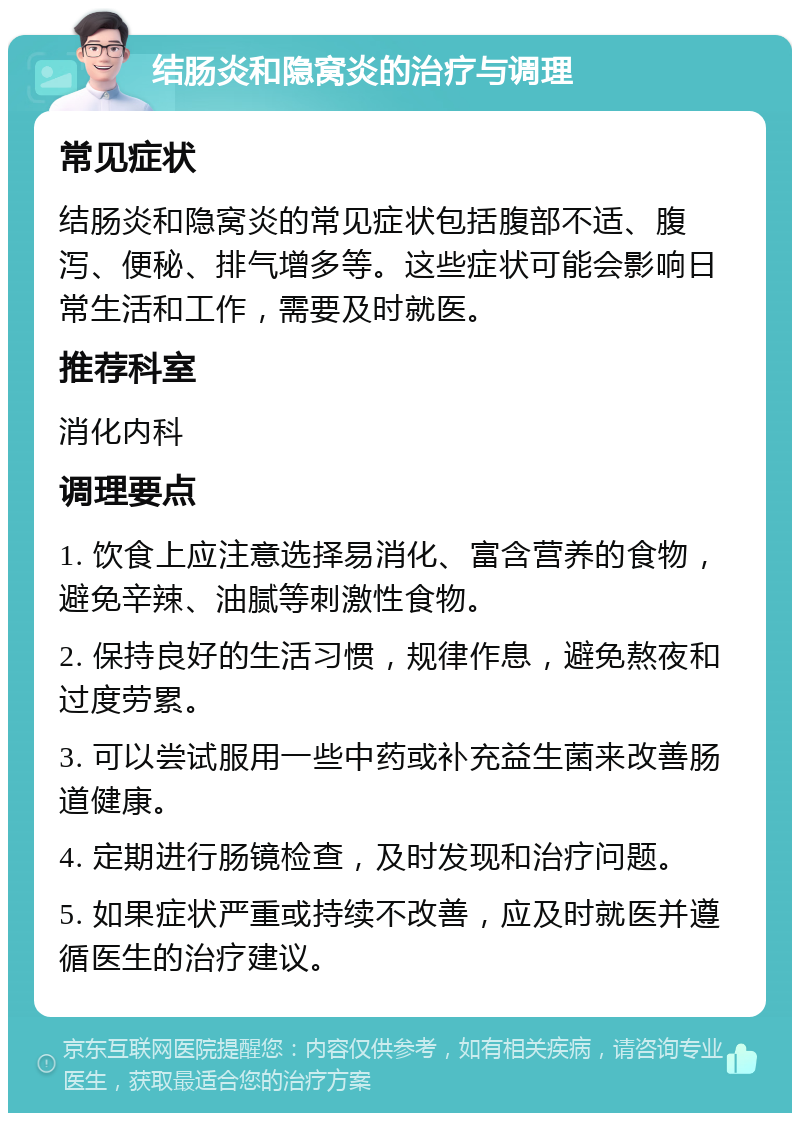 结肠炎和隐窝炎的治疗与调理 常见症状 结肠炎和隐窝炎的常见症状包括腹部不适、腹泻、便秘、排气增多等。这些症状可能会影响日常生活和工作，需要及时就医。 推荐科室 消化内科 调理要点 1. 饮食上应注意选择易消化、富含营养的食物，避免辛辣、油腻等刺激性食物。 2. 保持良好的生活习惯，规律作息，避免熬夜和过度劳累。 3. 可以尝试服用一些中药或补充益生菌来改善肠道健康。 4. 定期进行肠镜检查，及时发现和治疗问题。 5. 如果症状严重或持续不改善，应及时就医并遵循医生的治疗建议。