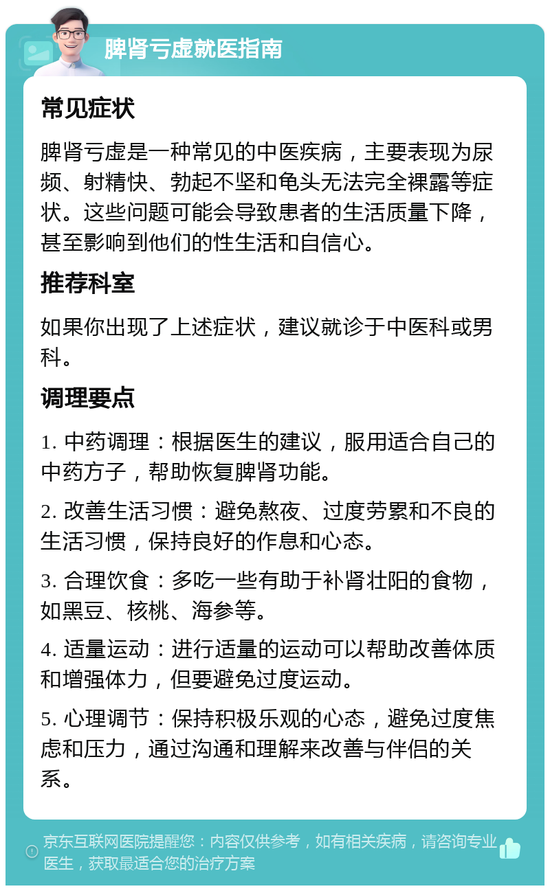 脾肾亏虚就医指南 常见症状 脾肾亏虚是一种常见的中医疾病，主要表现为尿频、射精快、勃起不坚和龟头无法完全裸露等症状。这些问题可能会导致患者的生活质量下降，甚至影响到他们的性生活和自信心。 推荐科室 如果你出现了上述症状，建议就诊于中医科或男科。 调理要点 1. 中药调理：根据医生的建议，服用适合自己的中药方子，帮助恢复脾肾功能。 2. 改善生活习惯：避免熬夜、过度劳累和不良的生活习惯，保持良好的作息和心态。 3. 合理饮食：多吃一些有助于补肾壮阳的食物，如黑豆、核桃、海参等。 4. 适量运动：进行适量的运动可以帮助改善体质和增强体力，但要避免过度运动。 5. 心理调节：保持积极乐观的心态，避免过度焦虑和压力，通过沟通和理解来改善与伴侣的关系。