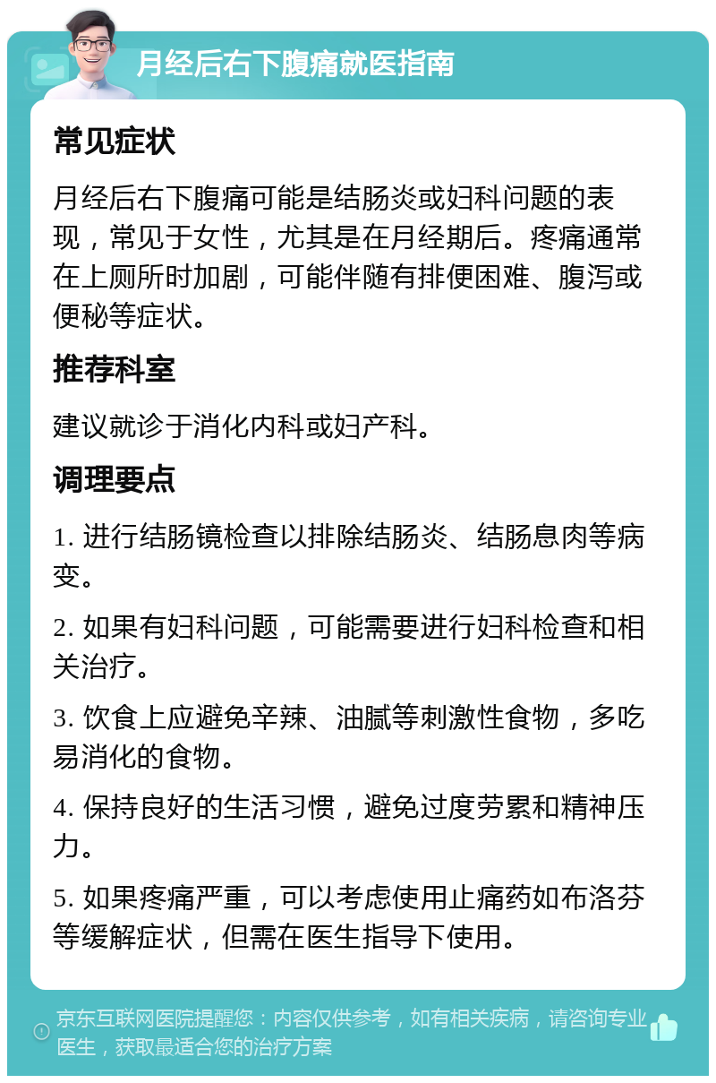 月经后右下腹痛就医指南 常见症状 月经后右下腹痛可能是结肠炎或妇科问题的表现，常见于女性，尤其是在月经期后。疼痛通常在上厕所时加剧，可能伴随有排便困难、腹泻或便秘等症状。 推荐科室 建议就诊于消化内科或妇产科。 调理要点 1. 进行结肠镜检查以排除结肠炎、结肠息肉等病变。 2. 如果有妇科问题，可能需要进行妇科检查和相关治疗。 3. 饮食上应避免辛辣、油腻等刺激性食物，多吃易消化的食物。 4. 保持良好的生活习惯，避免过度劳累和精神压力。 5. 如果疼痛严重，可以考虑使用止痛药如布洛芬等缓解症状，但需在医生指导下使用。